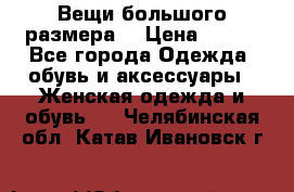 Вещи большого размера  › Цена ­ 200 - Все города Одежда, обувь и аксессуары » Женская одежда и обувь   . Челябинская обл.,Катав-Ивановск г.